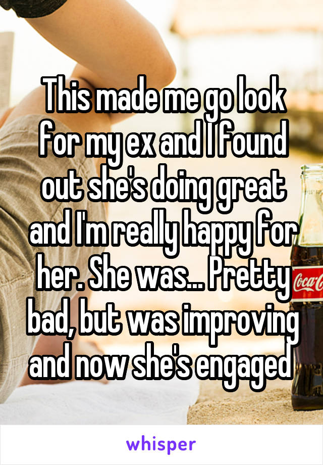 This made me go look for my ex and I found out she's doing great and I'm really happy for her. She was... Pretty bad, but was improving and now she's engaged 
