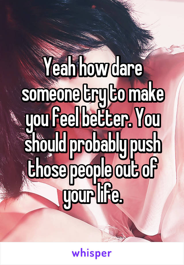 Yeah how dare someone try to make you feel better. You should probably push those people out of your life.