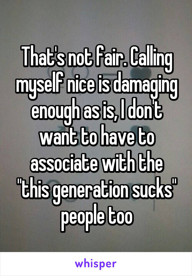 That's not fair. Calling myself nice is damaging enough as is, I don't want to have to associate with the "this generation sucks" people too