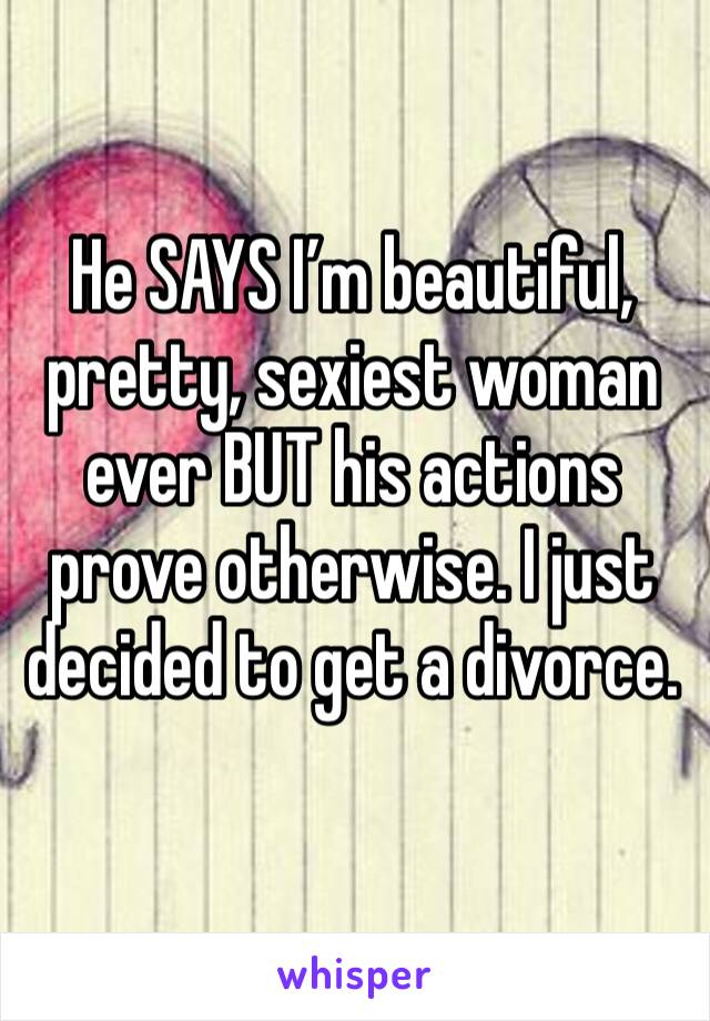 He SAYS I’m beautiful, pretty, sexiest woman ever BUT his actions prove otherwise. I just decided to get a divorce.