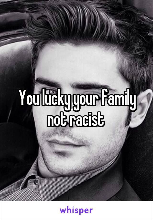 You lucky your family not racist 