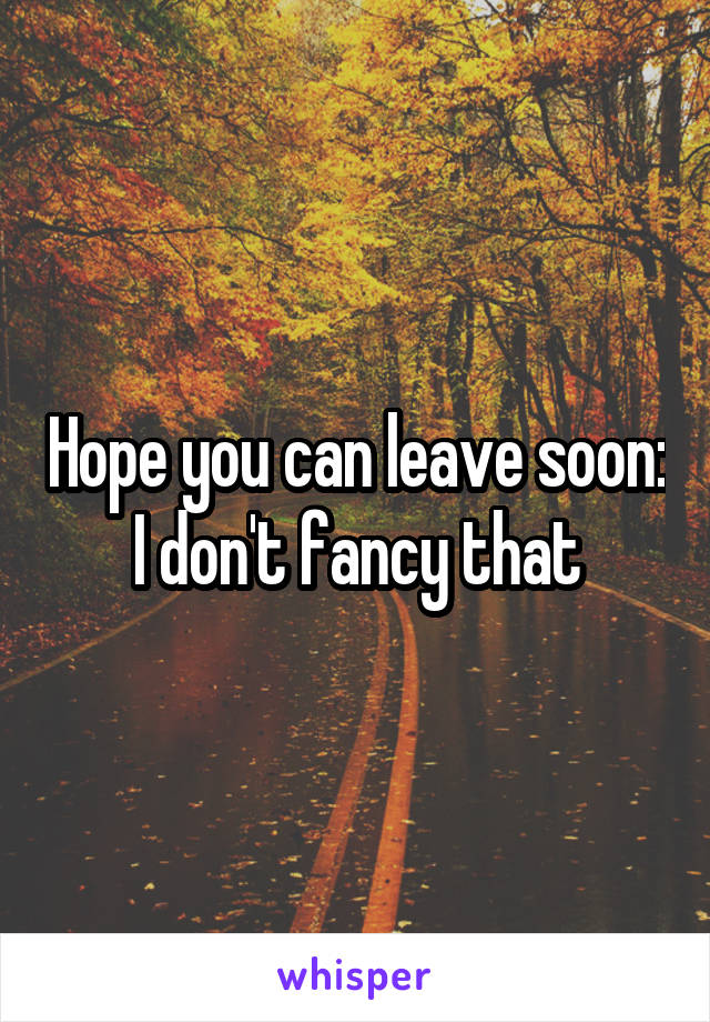 Hope you can leave soon: I don't fancy that