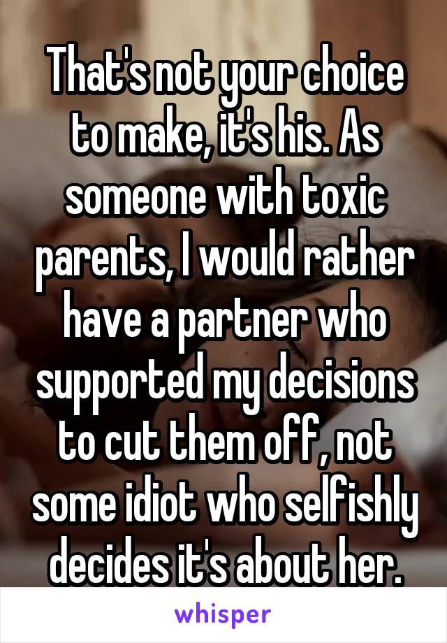That's not your choice to make, it's his. As someone with toxic parents, I would rather have a partner who supported my decisions to cut them off, not some idiot who selfishly decides it's about her.