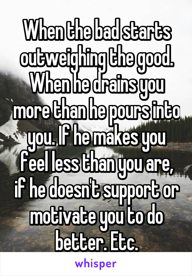 When the bad starts outweighing the good. When he drains you more than he pours into you. If he makes you feel less than you are, if he doesn't support or motivate you to do better. Etc.