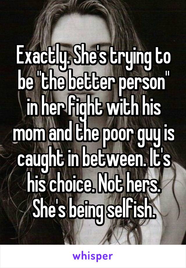 Exactly. She's trying to be "the better person" in her fight with his mom and the poor guy is caught in between. It's his choice. Not hers. She's being selfish.