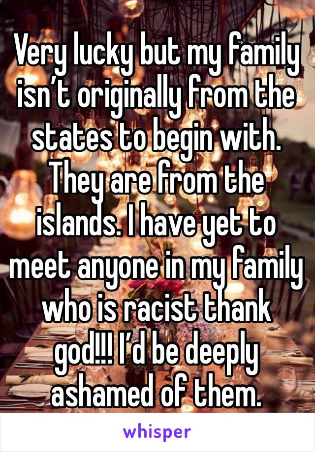 Very lucky but my family isn’t originally from the states to begin with. They are from the islands. I have yet to meet anyone in my family who is racist thank god!!! I’d be deeply ashamed of them.