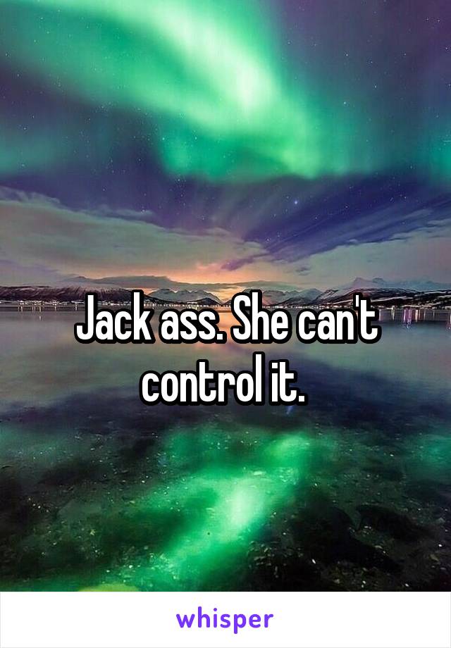 
Jack ass. She can't control it. 