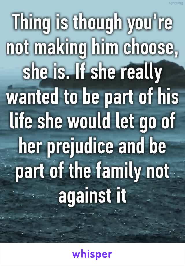 Thing is though you’re not making him choose, she is. If she really wanted to be part of his life she would let go of her prejudice and be part of the family not against it