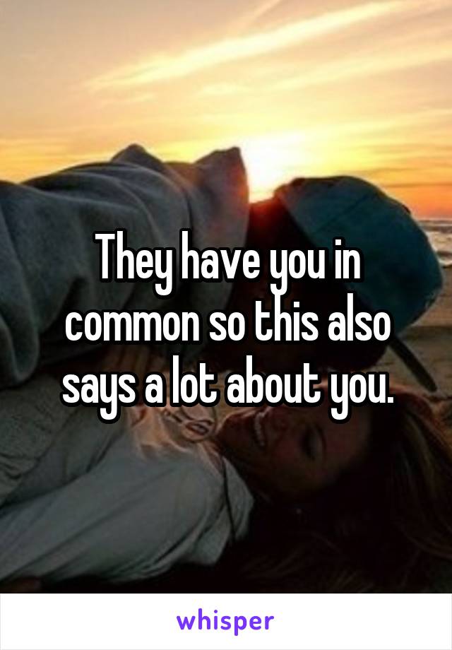 They have you in common so this also says a lot about you.