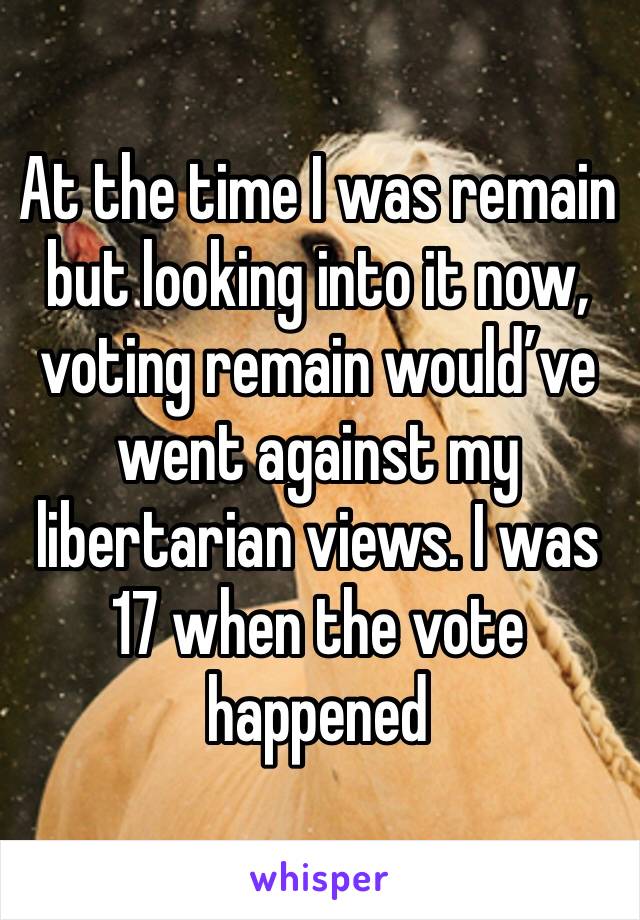 At the time I was remain but looking into it now, voting remain would’ve went against my libertarian views. I was 17 when the vote happened 