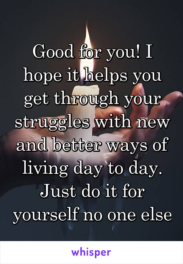 Good for you! I hope it helps you get through your struggles with new and better ways of living day to day. Just do it for yourself no one else
