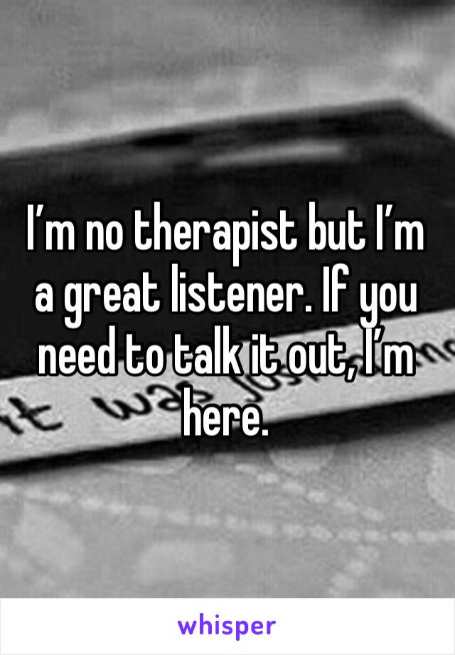 I’m no therapist but I’m a great listener. If you need to talk it out, I’m here.