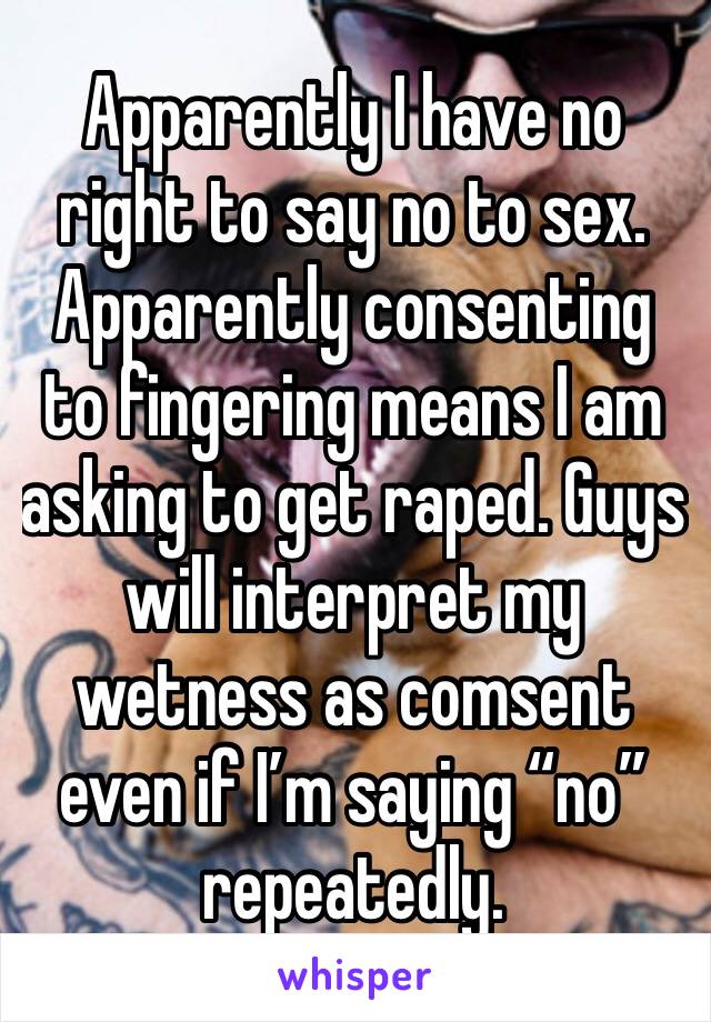 Apparently I have no right to say no to sex. Apparently consenting to fingering means I am asking to get raped. Guys will interpret my wetness as comsent even if I’m saying “no” repeatedly.