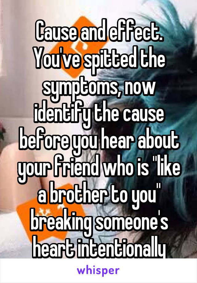 Cause and effect. You've spitted the symptoms, now identify the cause before you hear about your friend who is "like a brother to you" breaking someone's heart intentionally