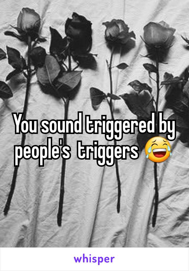 You sound triggered by people's  triggers 😂