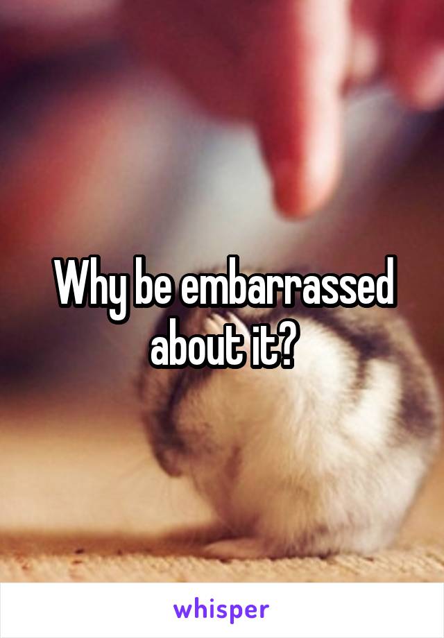 Why be embarrassed about it?