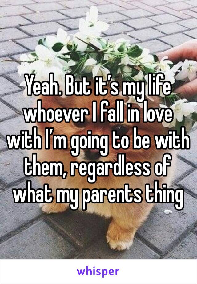 Yeah. But it’s my life whoever I fall in love with I’m going to be with them, regardless of what my parents thing 