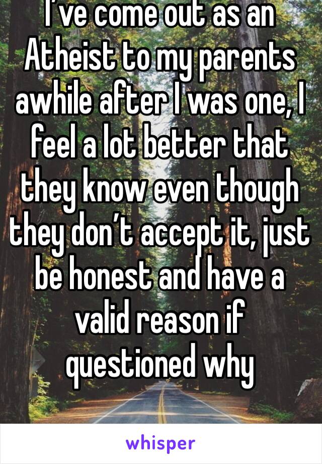 I’ve come out as an Atheist to my parents awhile after I was one, I feel a lot better that they know even though they don’t accept it, just be honest and have a valid reason if questioned why 
