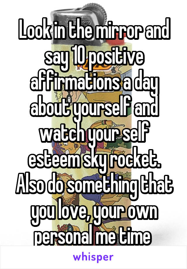 Look in the mirror and say 10 positive affirmations a day about yourself and watch your self esteem sky rocket. Also do something that you love, your own personal me time 