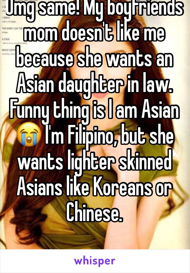 Omg same! My boyfriends mom doesn't like me because she wants an Asian daughter in law. Funny thing is I am Asian 😭 I'm Filipino, but she wants lighter skinned Asians like Koreans or Chinese.