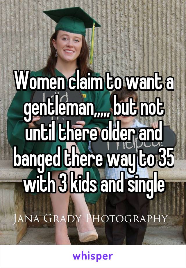 Women claim to want a gentleman,,,,, but not until there older and banged there way to 35 with 3 kids and single