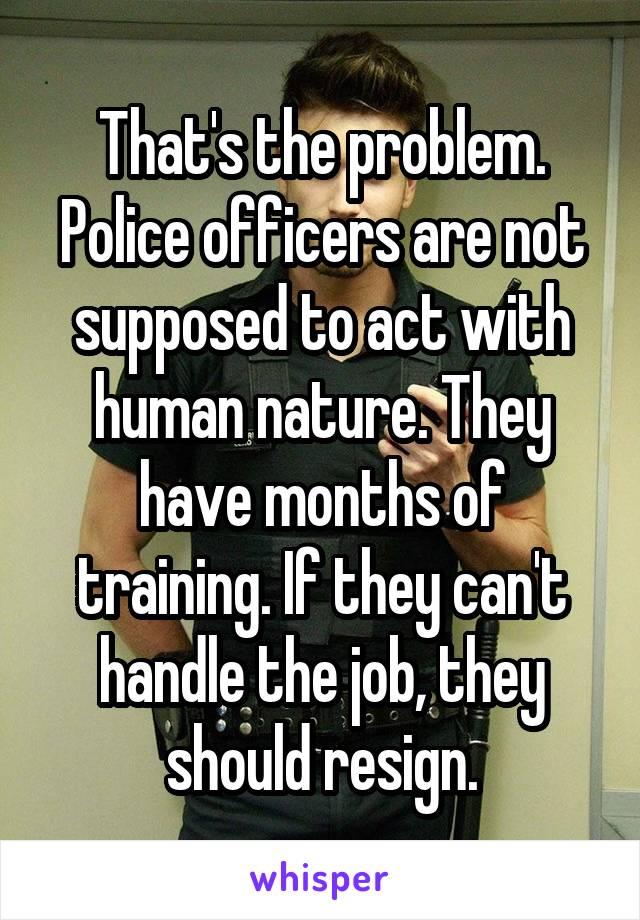 That's the problem. Police officers are not supposed to act with human nature. They have months of training. If they can't handle the job, they should resign.