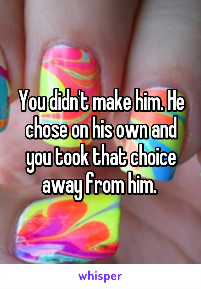 You didn't make him. He chose on his own and you took that choice away from him. 