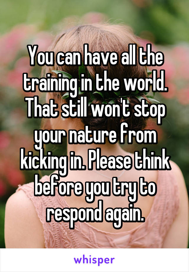 You can have all the training in the world. That still won't stop your nature from kicking in. Please think before you try to respond again.