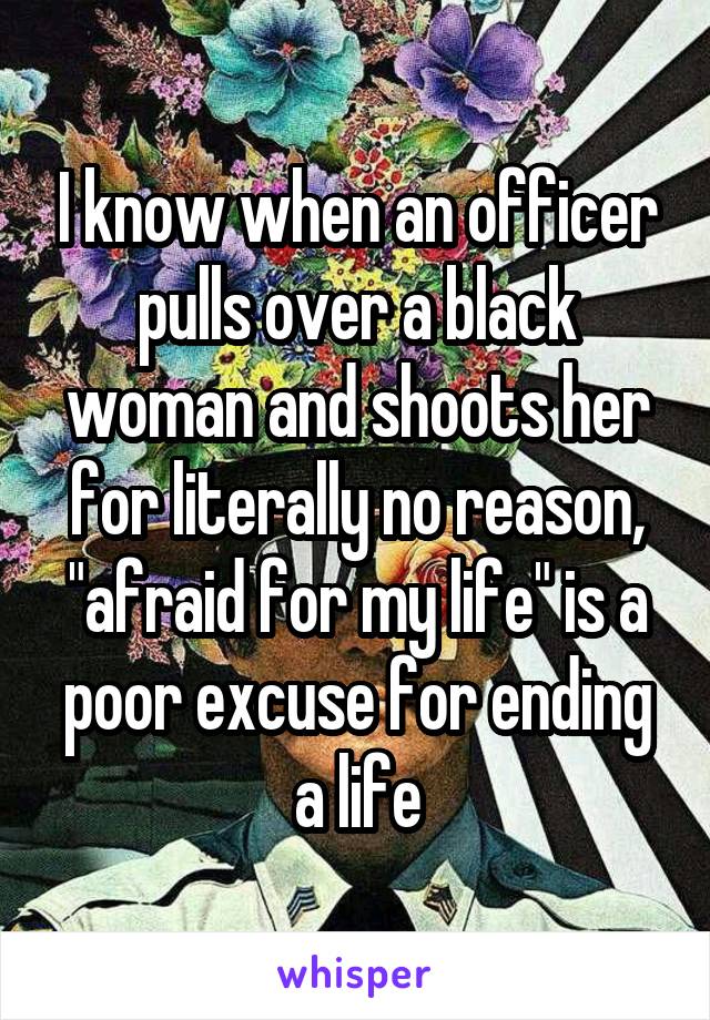 I know when an officer pulls over a black woman and shoots her for literally no reason, "afraid for my life" is a poor excuse for ending a life