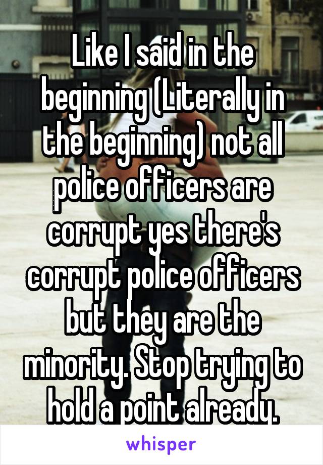 Like I said in the beginning (Literally in the beginning) not all police officers are corrupt yes there's corrupt police officers but they are the minority. Stop trying to hold a point already.