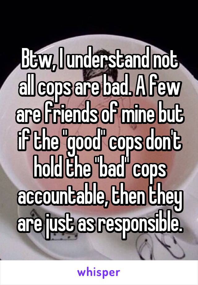 Btw, I understand not all cops are bad. A few are friends of mine but if the "good" cops don't hold the "bad" cops accountable, then they are just as responsible.