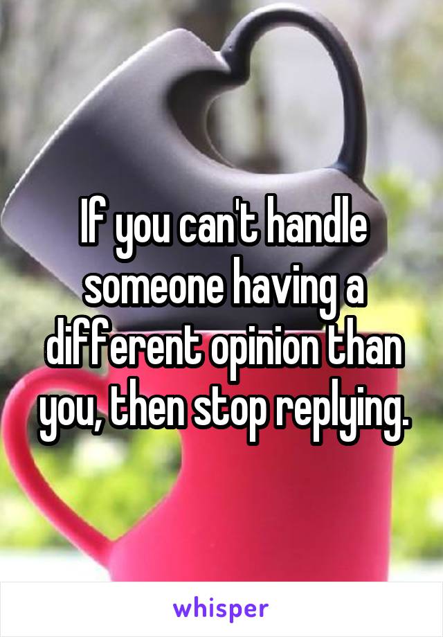 If you can't handle someone having a different opinion than you, then stop replying.