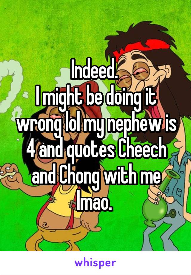 Indeed. 
I might be doing it wrong lol my nephew is 4 and quotes Cheech and Chong with me lmao. 