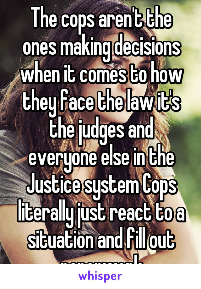 The cops aren't the ones making decisions when it comes to how they face the law it's the judges and everyone else in the Justice system Cops literally just react to a situation and fill out paperwork