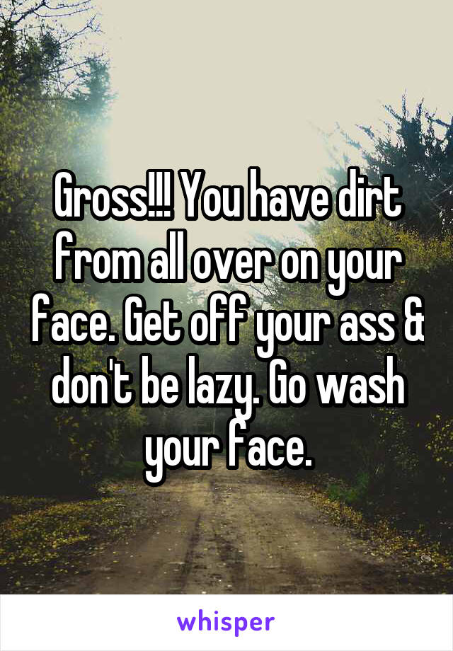 Gross!!! You have dirt from all over on your face. Get off your ass & don't be lazy. Go wash your face.