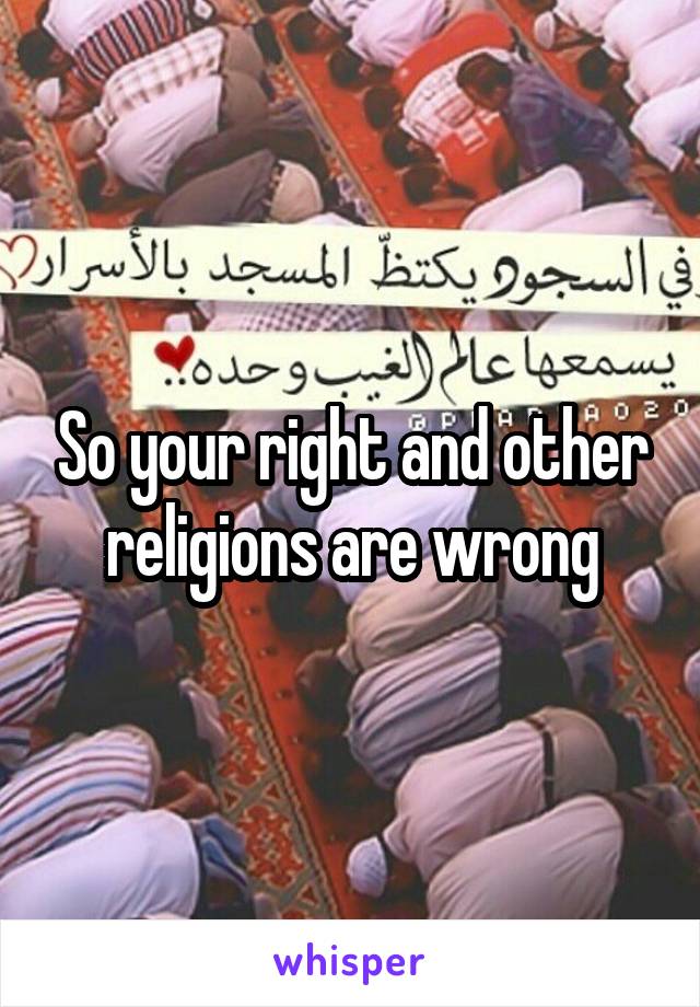 So your right and other religions are wrong