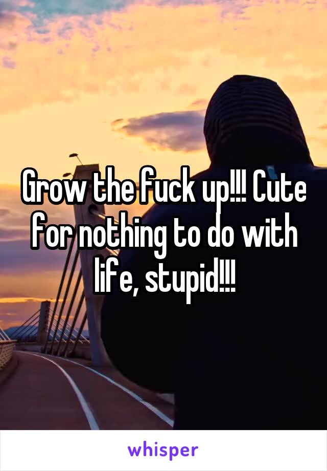 Grow the fuck up!!! Cute for nothing to do with life, stupid!!!