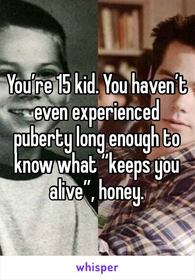 You’re 15 kid. You haven’t even experienced puberty long enough to know what “keeps you alive”, honey.