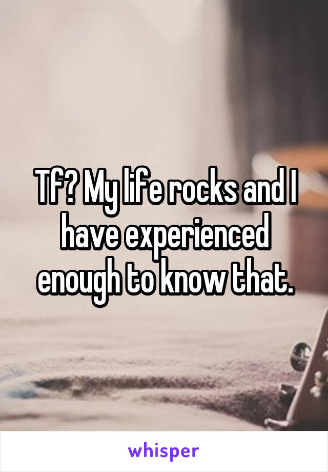 Tf? My life rocks and I have experienced enough to know that.