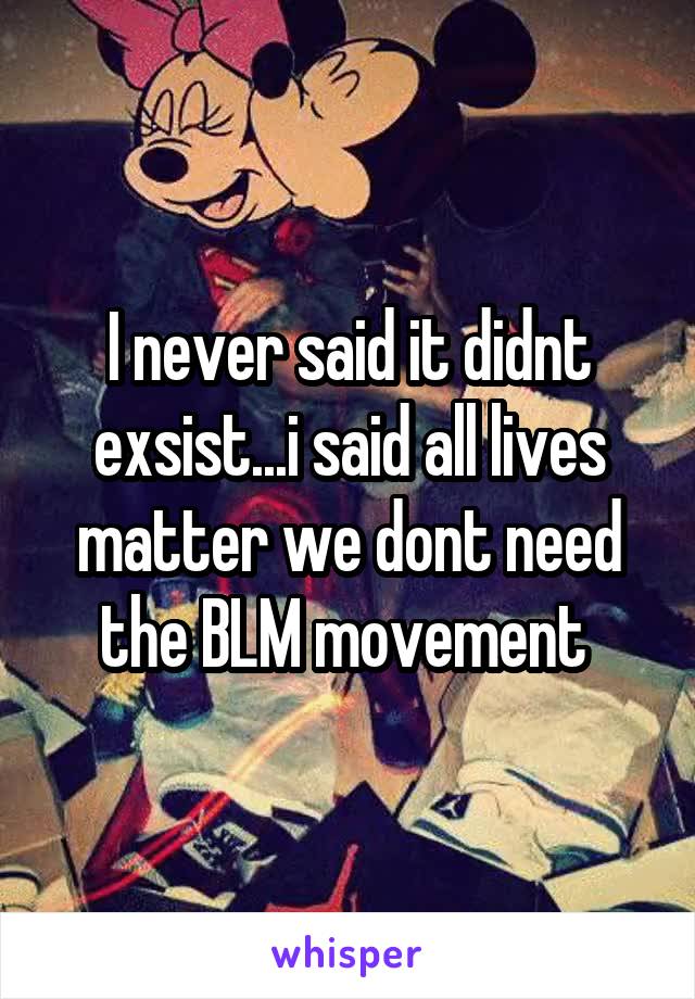I never said it didnt exsist...i said all lives matter we dont need the BLM movement 
