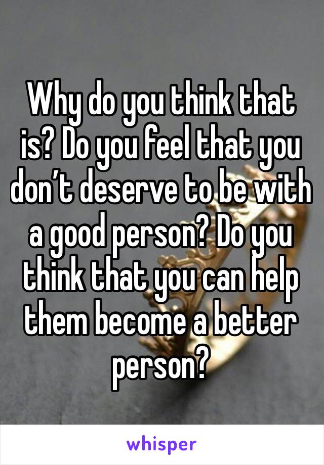 Why do you think that is? Do you feel that you don’t deserve to be with a good person? Do you think that you can help them become a better person?