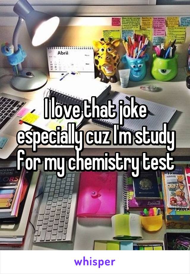 I love that joke especially cuz I'm study for my chemistry test