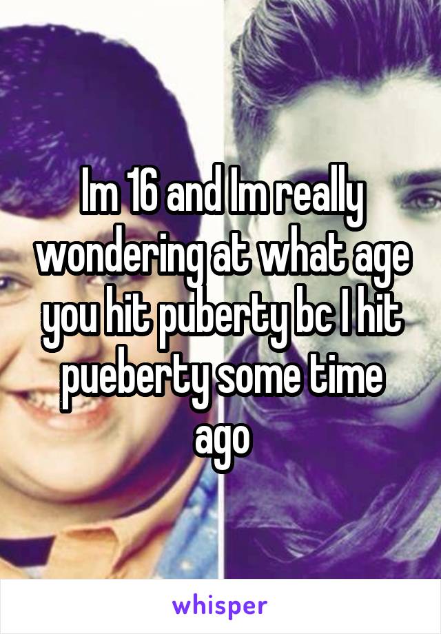 Im 16 and Im really wondering at what age you hit puberty bc I hit pueberty some time ago