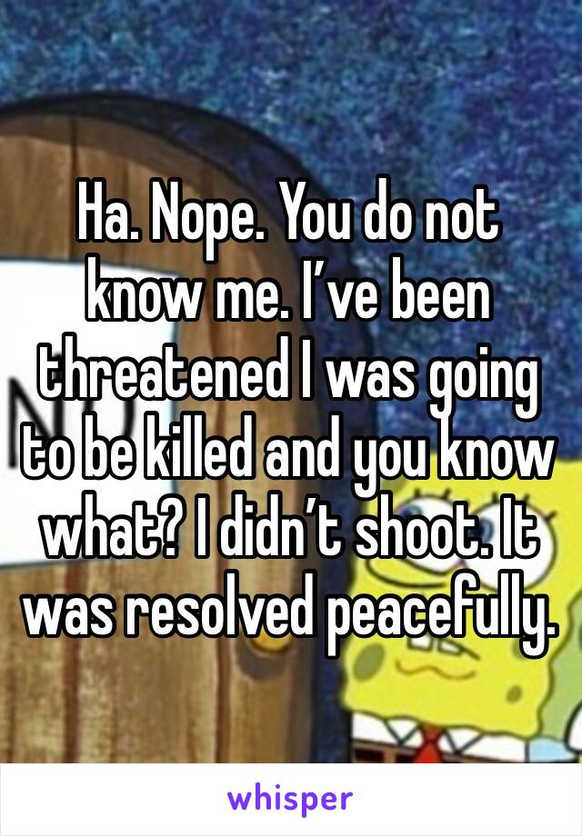 Ha. Nope. You do not know me. I’ve been threatened I was going to be killed and you know what? I didn’t shoot. It was resolved peacefully. 