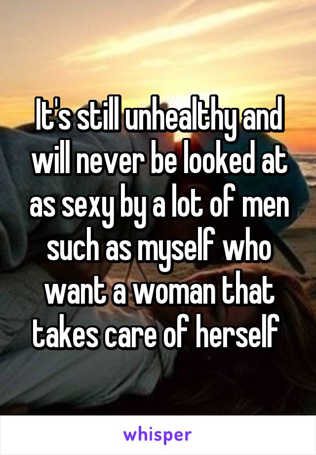 It's still unhealthy and will never be looked at as sexy by a lot of men such as myself who want a woman that takes care of herself 