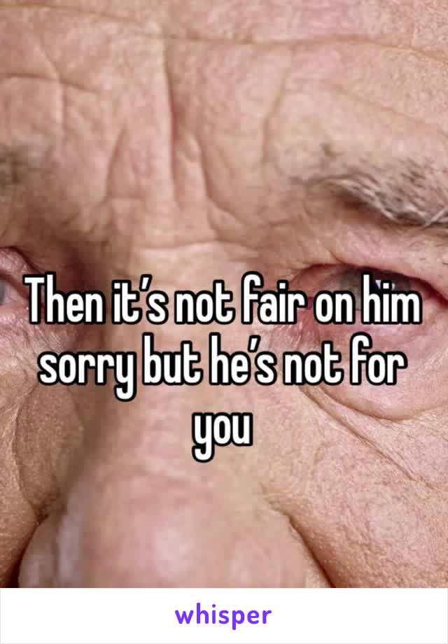 Then it’s not fair on him sorry but he’s not for you