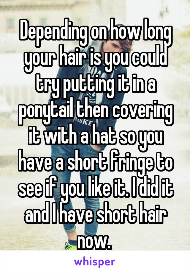 Depending on how long your hair is you could try putting it in a ponytail then covering it with a hat so you have a short fringe to see if you like it. I did it and I have short hair now. 