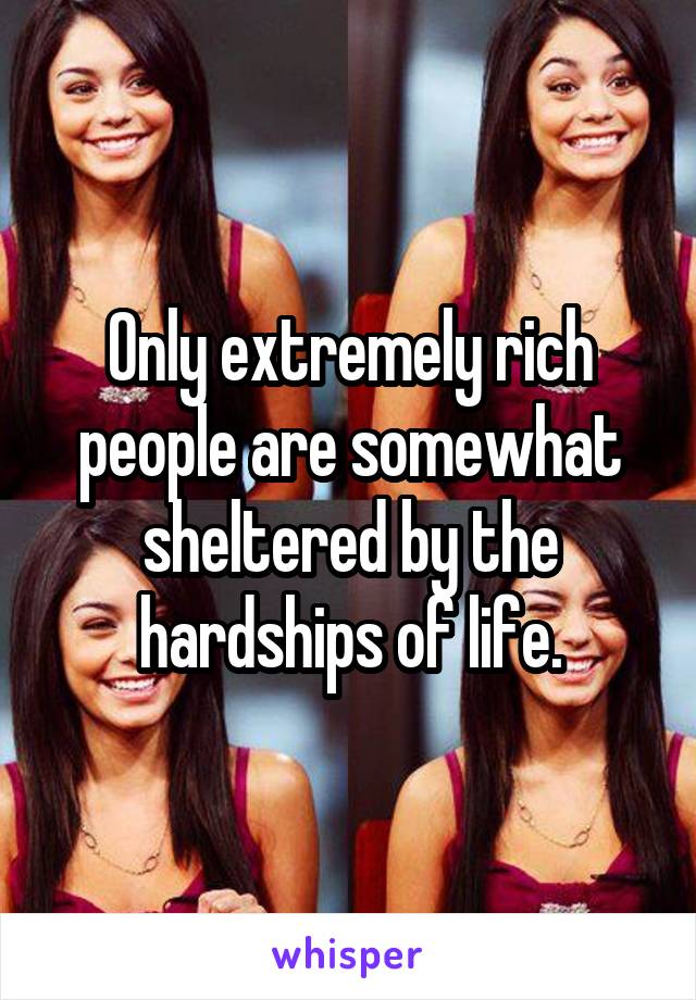 Only extremely rich people are somewhat sheltered by the hardships of life.
