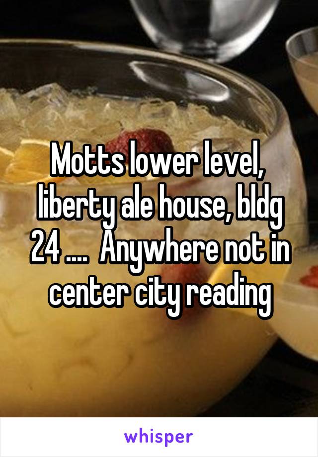Motts lower level,  liberty ale house, bldg 24 ....  Anywhere not in center city reading