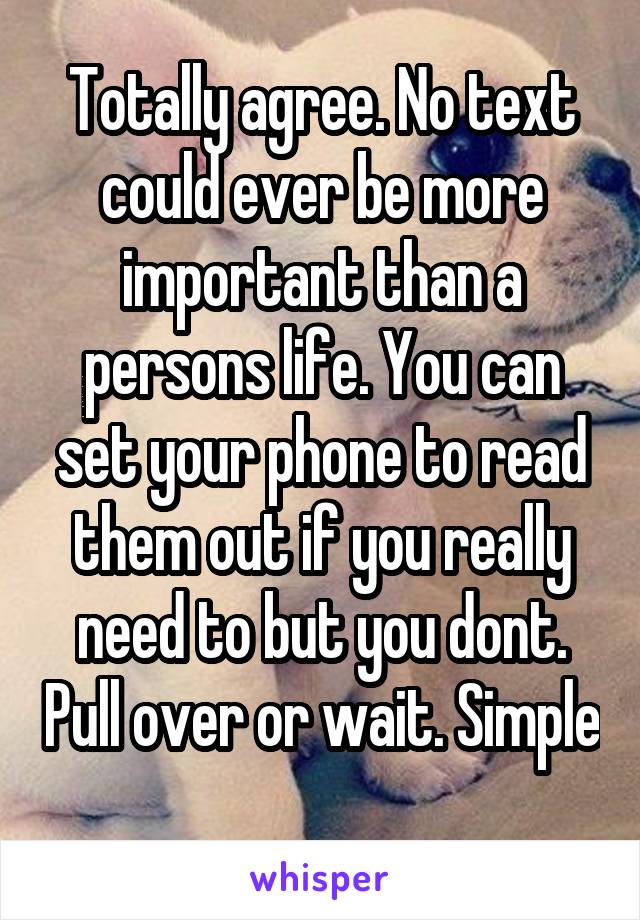Totally agree. No text could ever be more important than a persons life. You can set your phone to read them out if you really need to but you dont. Pull over or wait. Simple
 